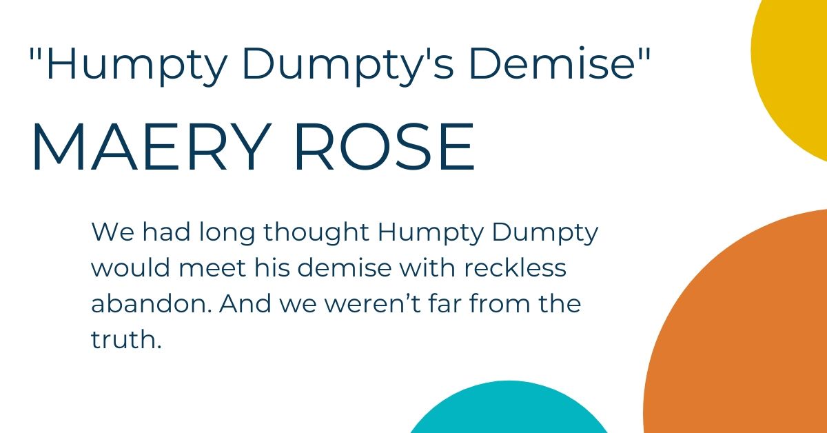 Humpty Dumpty's Demise by Maery Rose