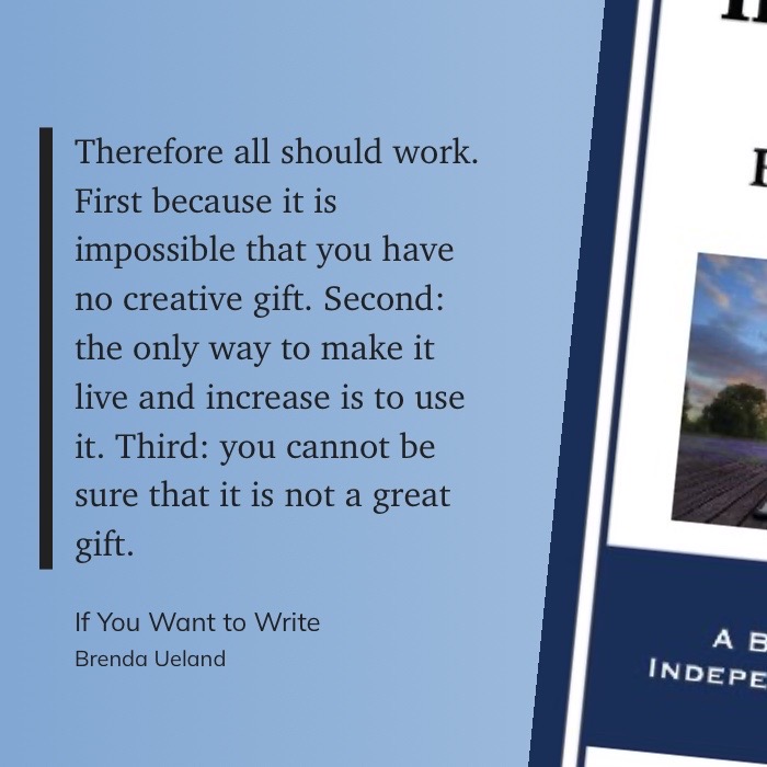 Therefore all should work. First because it is impossible that you have no creative gift. Second: the only way to make it live and increase is to use it. Third: you cannot be sure that it is not a great gift - If You Want To Write, Brenda Ueland